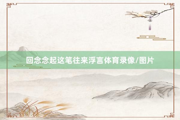 回念念起这笔往来浮言体育录像/图片