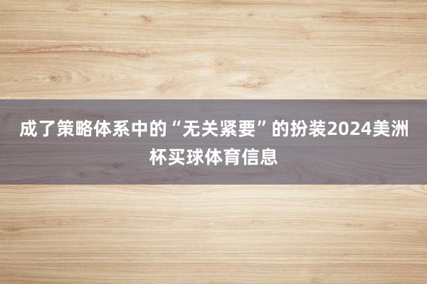 成了策略体系中的“无关紧要”的扮装2024美洲杯买球体育信息