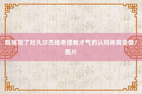 既体现了对久尔杰维奇捏教才气的认同体育录像/图片