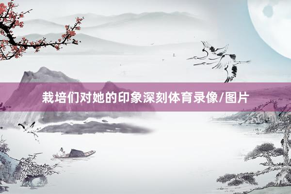 栽培们对她的印象深刻体育录像/图片