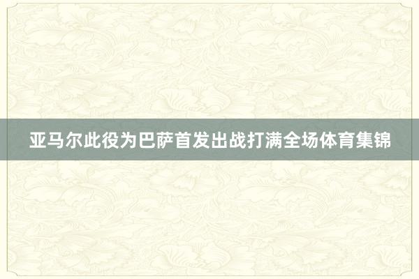 亚马尔此役为巴萨首发出战打满全场体育集锦