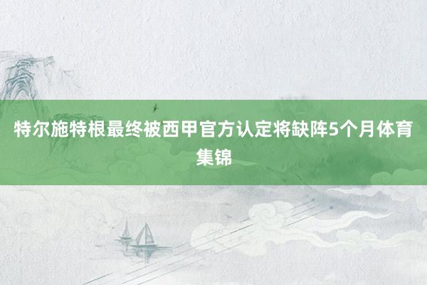 特尔施特根最终被西甲官方认定将缺阵5个月体育集锦