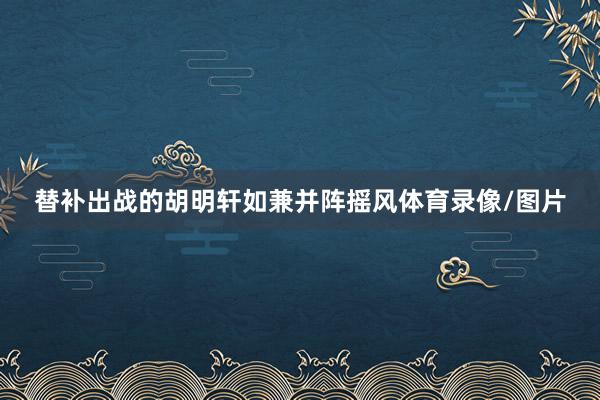 替补出战的胡明轩如兼并阵摇风体育录像/图片