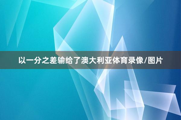 以一分之差输给了澳大利亚体育录像/图片