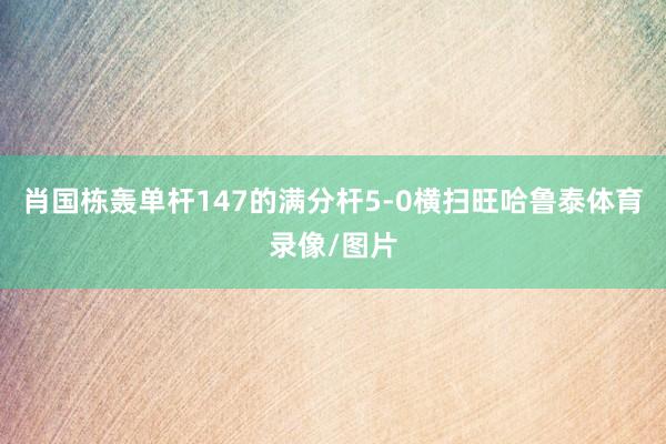 肖国栋轰单杆147的满分杆5-0横扫旺哈鲁泰体育录像/图片