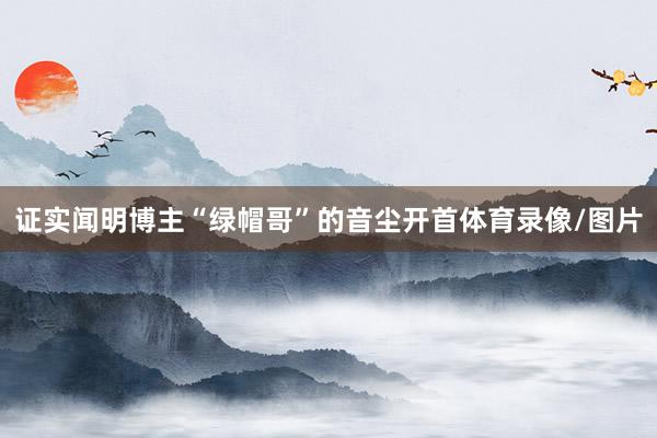 证实闻明博主“绿帽哥”的音尘开首体育录像/图片