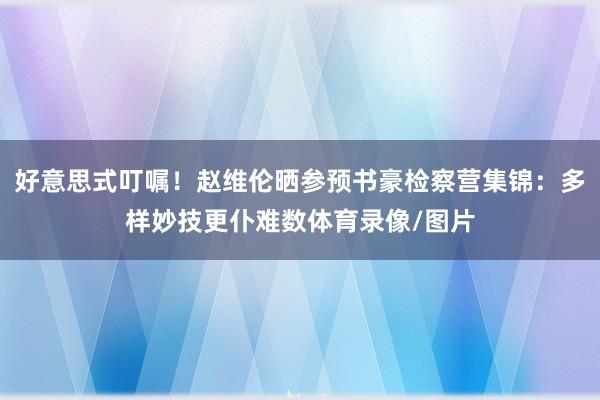 好意思式叮嘱!赵维伦晒参预书豪检察营集锦:多样妙技更仆难数体育录像/图片