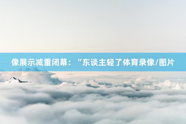 像展示减重闭幕：“东谈主轻了体育录像/图片