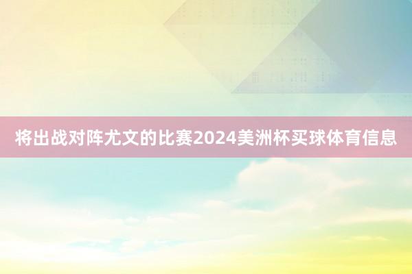 将出战对阵尤文的比赛2024美洲杯买球体育信息