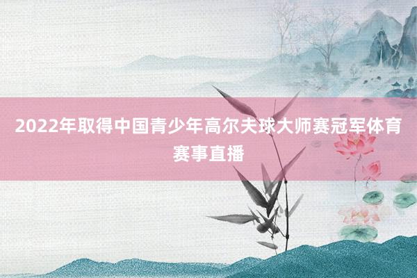 2022年取得中国青少年高尔夫球大师赛冠军体育赛事直播
