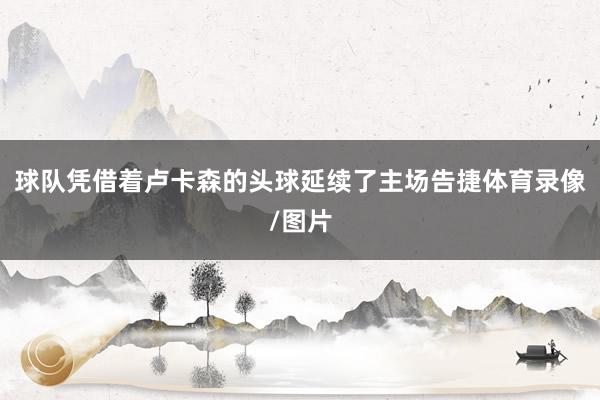 球队凭借着卢卡森的头球延续了主场告捷体育录像/图片