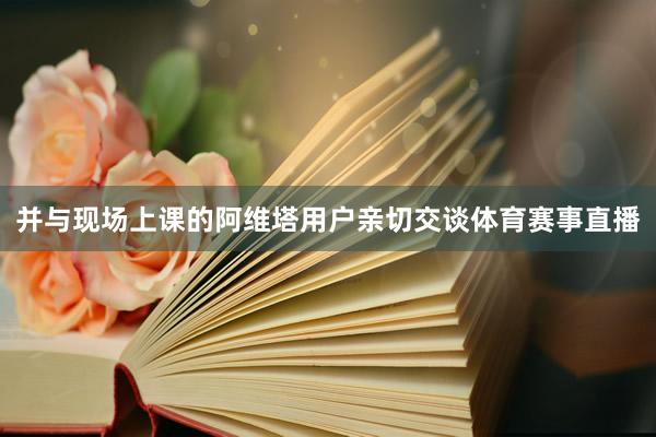 并与现场上课的阿维塔用户亲切交谈体育赛事直播