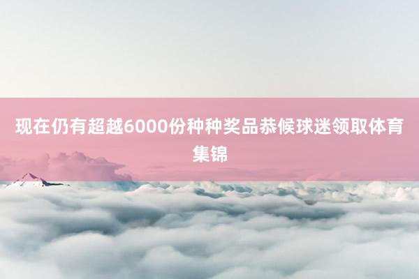 现在仍有超越6000份种种奖品恭候球迷领取体育集锦