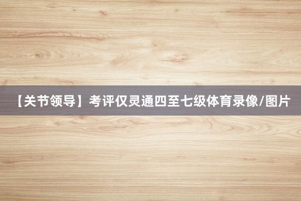 【关节领导】考评仅灵通四至七级体育录像/图片