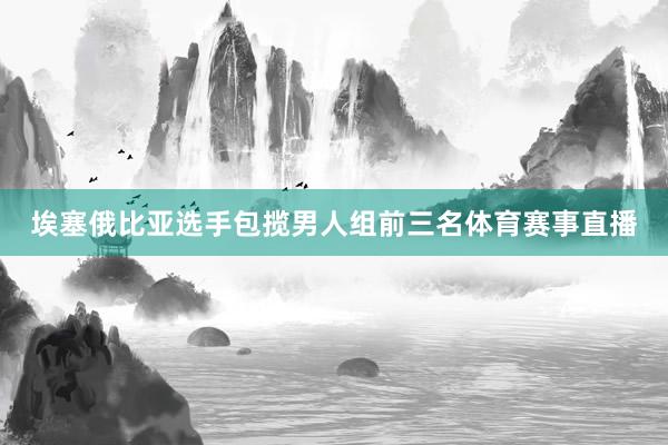 埃塞俄比亚选手包揽男人组前三名体育赛事直播