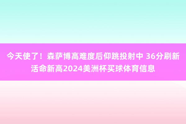 今天使了！森萨博高难度后仰跳投射中 36分刷新活命新高2024美洲杯买球体育信息
