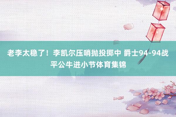 老李太稳了！李凯尔压哨抛投掷中 爵士94-94战平公牛进小节体育集锦