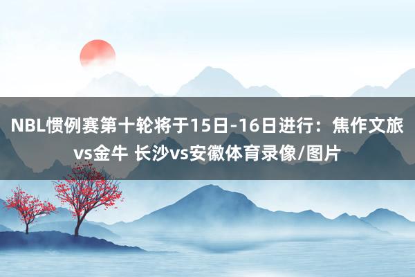 NBL惯例赛第十轮将于15日-16日进行：焦作文旅vs金牛 长沙vs安徽体育录像/图片