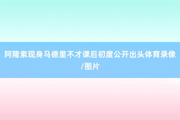 阿隆索现身马德里不才课后初度公开出头体育录像/图片