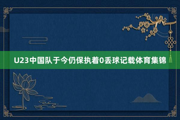 U23中国队于今仍保执着0丢球记载体育集锦
