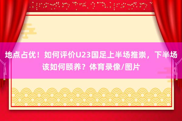 地点占优！如何评价U23国足上半场推崇，下半场该如何颐养？体育录像/图片