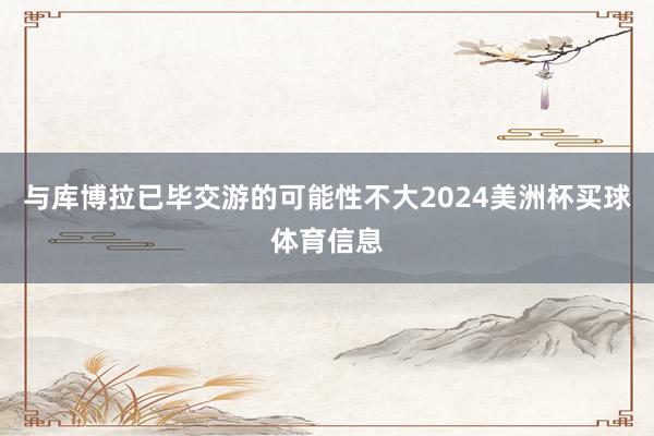 与库博拉已毕交游的可能性不大2024美洲杯买球体育信息