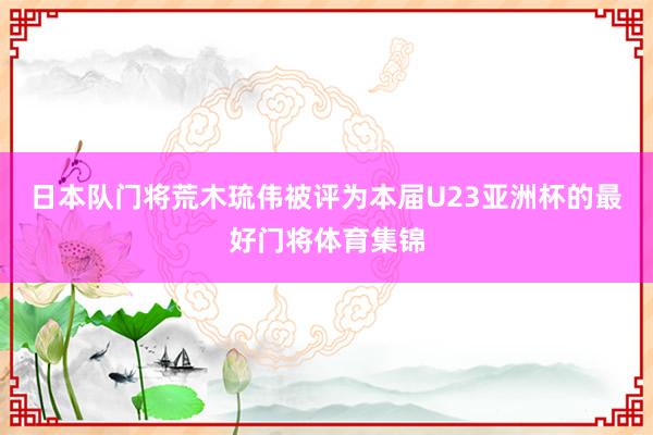 日本队门将荒木琉伟被评为本届U23亚洲杯的最好门将体育集锦