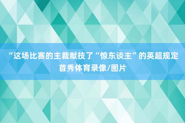 “这场比赛的主裁献技了“惊东谈主”的英超规定首秀体育录像/图片