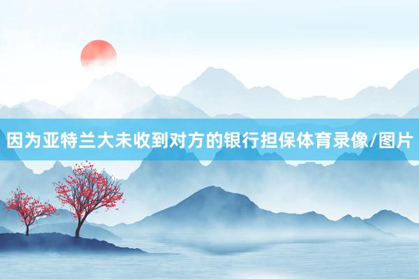 因为亚特兰大未收到对方的银行担保体育录像/图片