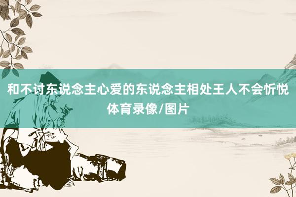 和不讨东说念主心爱的东说念主相处王人不会忻悦体育录像/图片