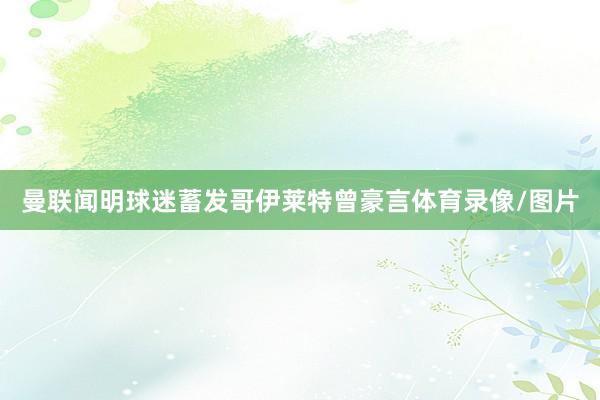 曼联闻明球迷蓄发哥伊莱特曾豪言体育录像/图片