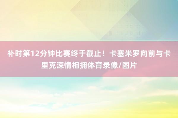 补时第12分钟比赛终于截止！卡塞米罗向前与卡里克深情相拥体育录像/图片