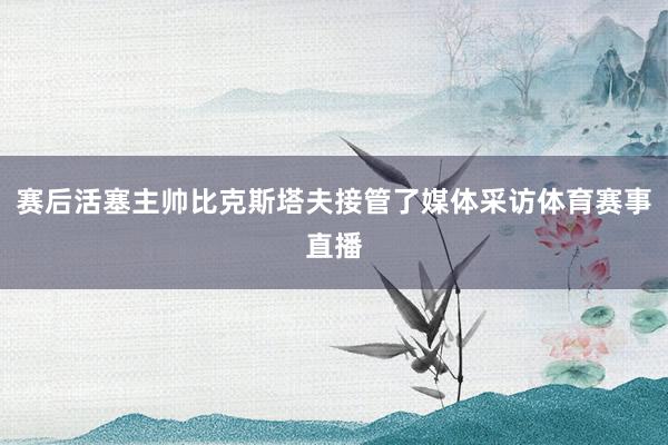 赛后活塞主帅比克斯塔夫接管了媒体采访体育赛事直播