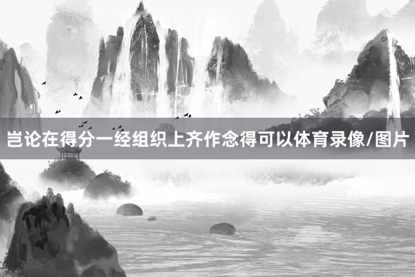 岂论在得分一经组织上齐作念得可以体育录像/图片