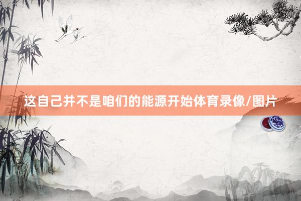 这自己并不是咱们的能源开始体育录像/图片