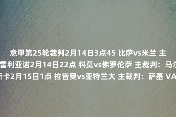 意甲第25轮裁判2月14日3点45 比萨vs米兰 主裁判：法布里 VAR：奥雷利亚诺2月14日22点 科莫vs佛罗伦萨 主裁判：马尔凯蒂 VAR：马雷斯卡2月15日1点 拉皆奥vs亚特兰大 主裁判：萨基 VAR：迪保罗2月15日3点45 国米vs尤文 主裁判：拉佩纳 VAR：奇菲2月15日19点30 乌迪内斯vs萨索洛 主裁判：卡普蒂 VAR：马乔尼2月15日22点 克雷莫内塞vs热那亚 主裁判：索扎 VAR：马佐莱尼2月15日22点 帕尔马vs维罗纳 主裁判：派雷托 VAR：帕特纳2月16日1点 都灵vs博洛尼亚 主裁判：富尔诺 VAR：纳斯卡2月16日3点45 那不勒斯vs罗马 主裁判：科隆博 VAR：阿比索2月17日3点45 卡利亚里vs莱切 主裁判：费利恰尼 VAR：坎普隆    体育录像/图片