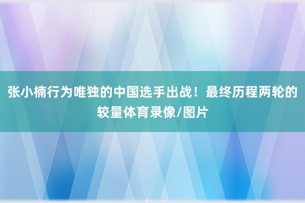 张小楠行为唯独的中国选手出战！最终历程两轮的较量体育录像/图片