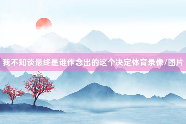 我不知谈最终是谁作念出的这个决定体育录像/图片