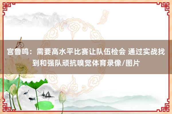 宫鲁鸣：需要高水平比赛让队伍检会 通过实战找到和强队顽抗嗅觉体育录像/图片