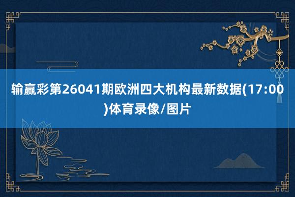 输赢彩第26041期欧洲四大机构最新数据(17:00)体育录像/图片