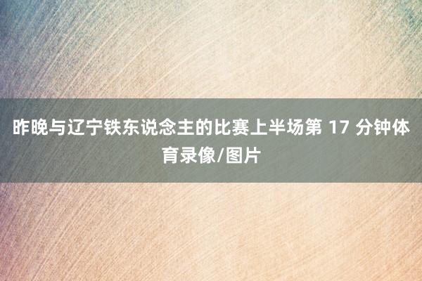 昨晚与辽宁铁东说念主的比赛上半场第 17 分钟体育录像/图片