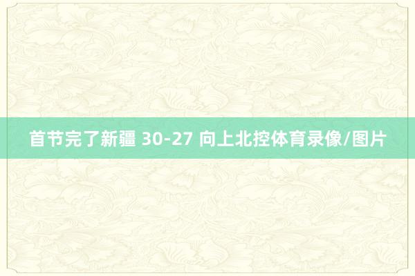 首节完了新疆 30-27 向上北控体育录像/图片