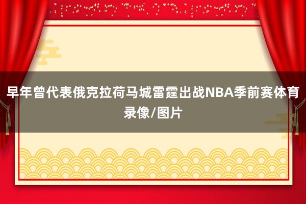 早年曾代表俄克拉荷马城雷霆出战NBA季前赛体育录像/图片