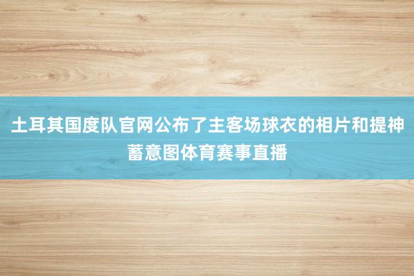 土耳其国度队官网公布了主客场球衣的相片和提神蓄意图体育赛事直播