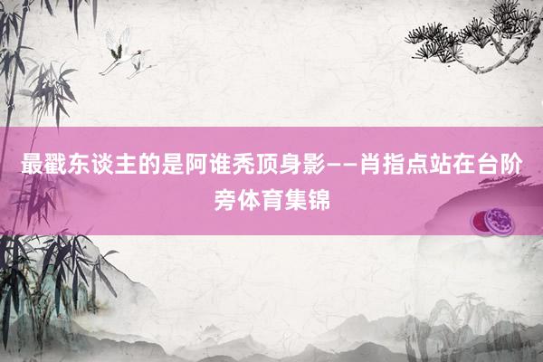 最戳东谈主的是阿谁秃顶身影——肖指点站在台阶旁体育集锦