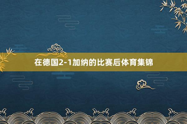 在德国2-1加纳的比赛后体育集锦