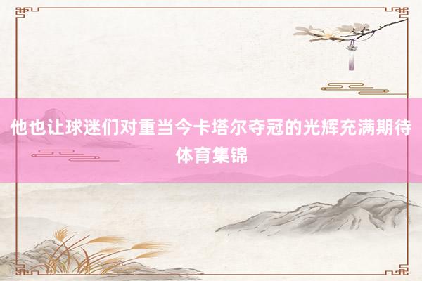 他也让球迷们对重当今卡塔尔夺冠的光辉充满期待体育集锦
