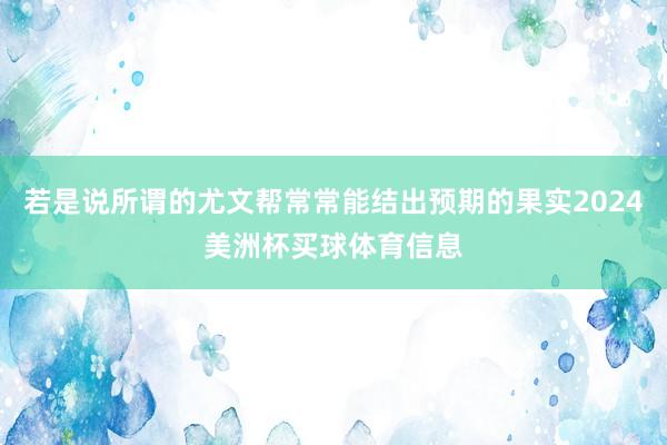 若是说所谓的尤文帮常常能结出预期的果实2024美洲杯买球体育信息