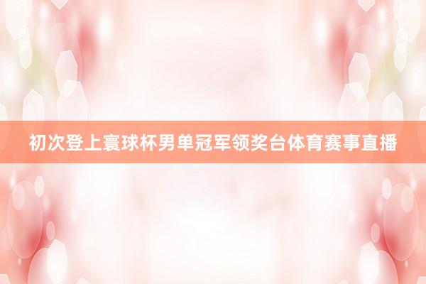初次登上寰球杯男单冠军领奖台体育赛事直播
