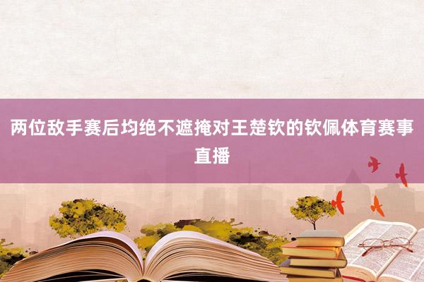 两位敌手赛后均绝不遮掩对王楚钦的钦佩体育赛事直播